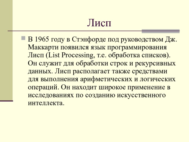 Лисп В 1965 году в Стэнфорде под руководством Дж. Маккарти появился язык программирования Лисп (List Pro­cessing, т.е. обработка списков). Он служит для обработки строк и рекурсивных данных. Лисп располагает также средствами для выполнения арифметических и логических операций. Он находит широкое применение в исследованиях по созданию искусственного интеллекта.  