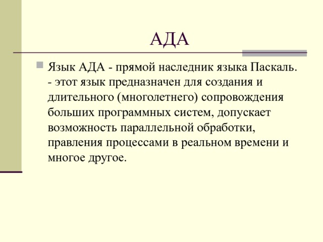 АДА Язык АДА - прямой наследник языка Паскаль. - этот язык предназначен для создания и длительного (многолетнего) сопровождения больших программных систем, допускает возможность параллельной обработки, правления процессами в реальном времени и многое другое.  