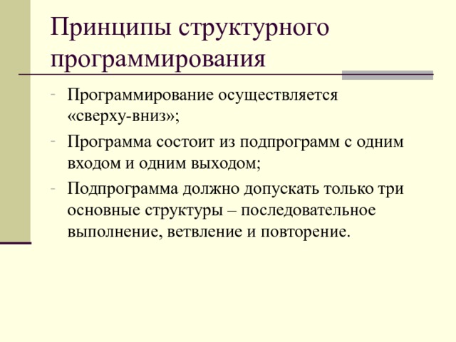 Принципы структурного программирования Программирование осуществляется «сверху-вниз»; Программа состоит из подпрограмм с одним входом и одним выходом; Подпрограмма должно допускать только три основные структуры – последовательное выполнение, ветвление и повторение. 