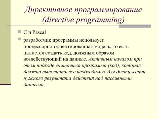 Директивное программирование (directive programming) C и Pascal разработчик программы использует процессорно-ориентированная модель, то есть пытается создать код, должным образом воздействующий на данные. Активным началом при этом подходе считается программа (код), которая должна выполнить все необходимые для достижения нужного результата действия над пассивными данными.     