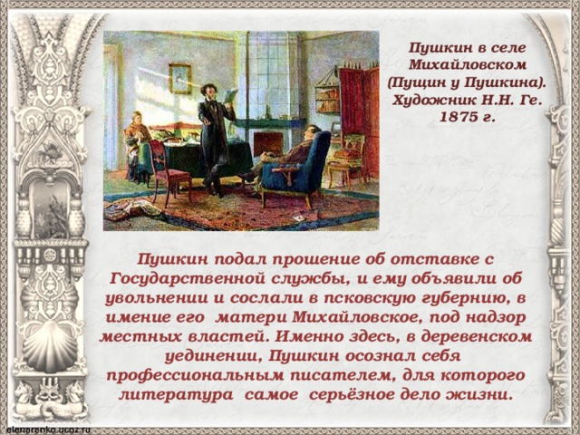 Пушкин в селе Михайловском (Пущин у Пушкина). Художник Н.Н. Ге. 1875 г.   Пушкин подал прошение об отставке с Государственной службы, и ему объявили об увольнении и сослали в псковскую губернию, в имение его матери Михайловское, под надзор местных властей. Именно здесь, в деревенском уединении, Пушкин осознал себя профессиональным писателем, для которого литература самое серьёзное дело жизни. 