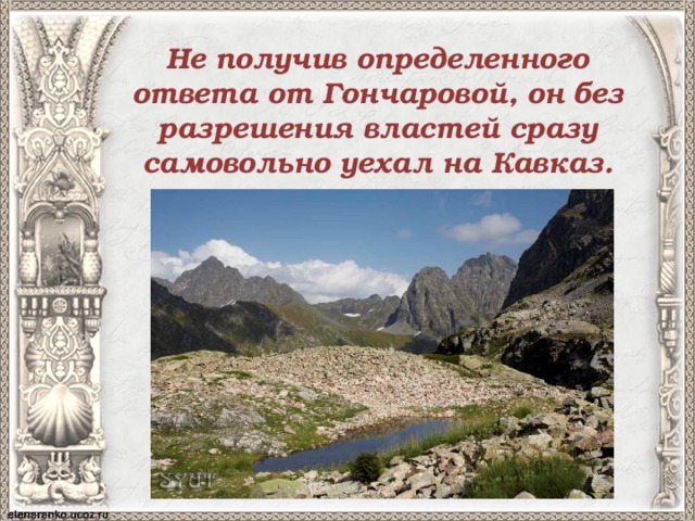 Не получив определенного ответа от Гончаровой, он без разрешения властей сразу самовольно уехал на Кавказ. 