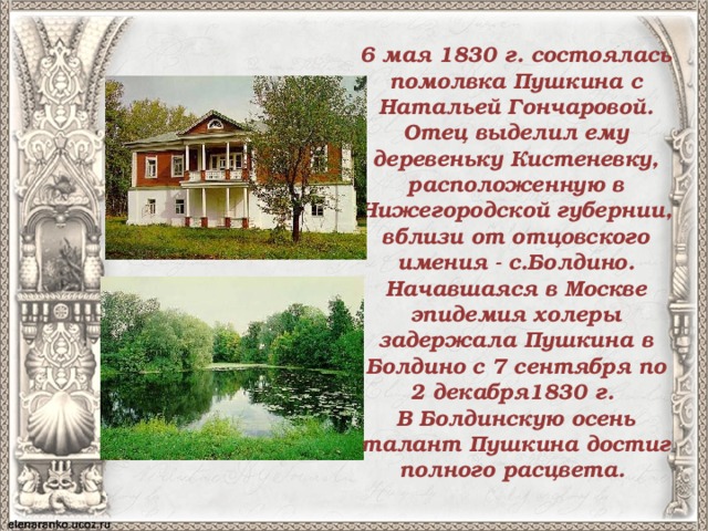 6 мая 1830 г. состоялась помолвка Пушкина с Натальей Гончаровой. Отец выделил ему деревеньку Кистеневку, расположенную в Нижегородской губернии, вблизи от отцовского имения - с.Болдино. Начавшаяся в Москве эпидемия холеры задержала Пушкина в Болдино с 7 сентября по 2 декабря1830 г. В Болдинскую осень талант Пушкина достиг полного расцвета. 