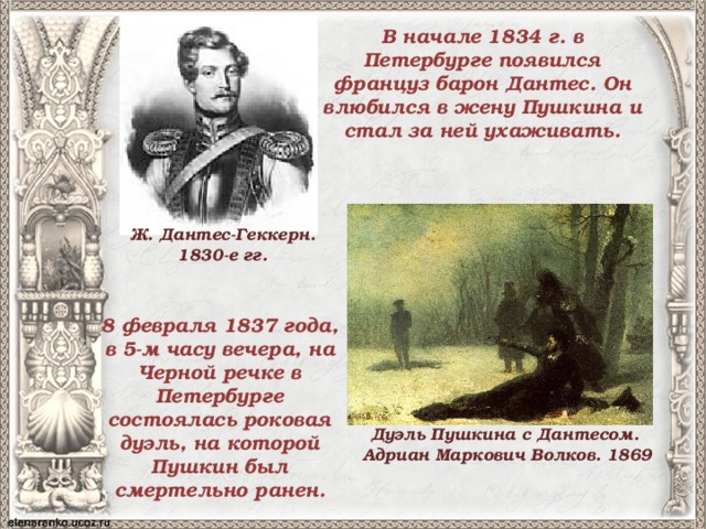 В начале 1834 г. в Петербурге появился француз барон Дантес. Он влюбился в жену Пушкина и стал за ней ухаживать. Ж. Дантес-Геккерн. 1830-е гг. 8 февраля 1837 года, в 5-м часу вечера, на Черной речке в Петербурге состоялась роковая дуэль, на которой Пушкин был смертельно ранен. Дуэль Пушкина с Дантесом. Адриан Маркович Волков. 1869 