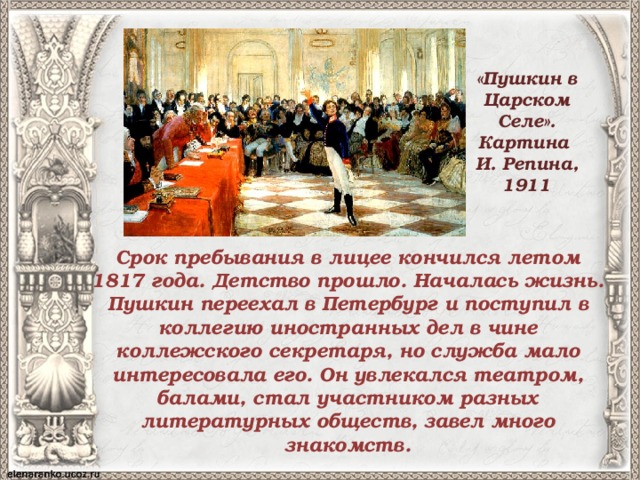 «Пушкин в Царском Селе». Картина И. Репина, 1911 Срок пребывания в лицее кончился летом 1817 года. Детство прошло. Началась жизнь. Пушкин переехал в Петербург и поступил в коллегию иностранных дел в чине коллежского секретаря, но служба мало интересовала его. Он увлекался театром, балами, стал участником разных литературных обществ, завел много знакомств. 