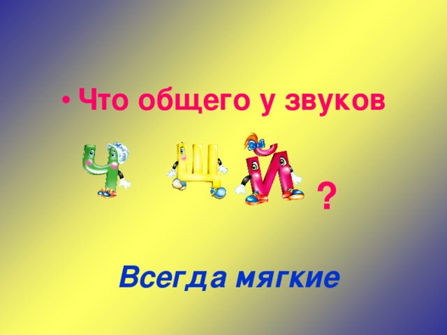 Что общего у звуков   ?  Всегда мягкие 