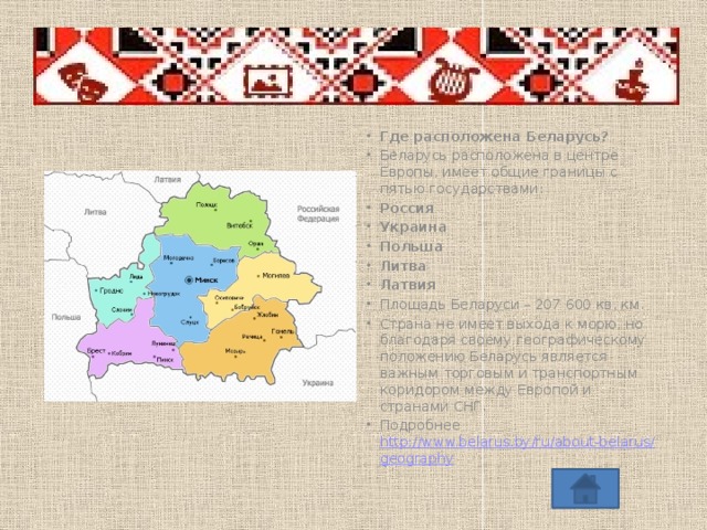 Где расположена Беларусь? Беларусь расположена в центре Европы, имеет общие границы с пятью государствами: Россия Украина Польша Литва Латвия Площадь Беларуси – 207 600 кв. км. Страна не имеет выхода к морю, но благодаря своему географическому положению Беларусь является важным торговым и транспортным коридором между Европой и странами СНГ. Подробнее http://www.belarus.by/ru/about-belarus/geography  