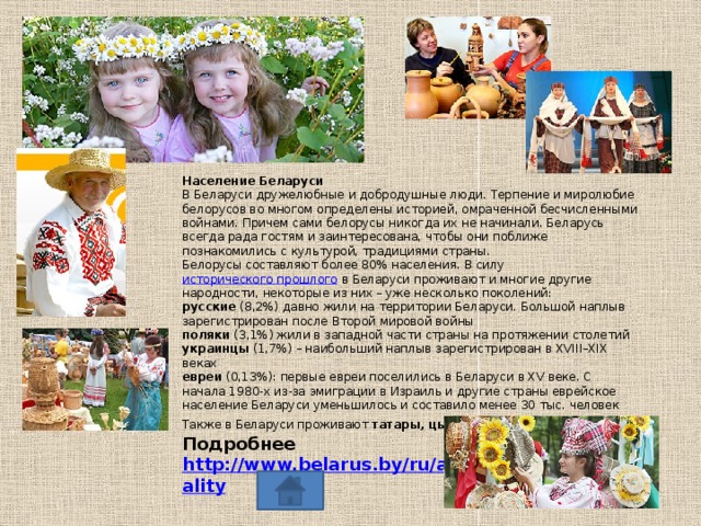 Население Беларуси В Беларуси дружелюбные и добродушные люди. Терпение и миролюбие белорусов во многом определены историей, омраченной бесчисленными войнами. Причем сами белорусы никогда их не начинали. Беларусь всегда рада гостям и заинтересована, чтобы они поближе познакомились с культурой, традициями страны. Белорусы составляют более 80% населения. В силу  исторического прошлого  в Беларуси проживают и многие другие народности, некоторые из них – уже несколько поколений: русские  (8,2%) давно жили на территории Беларуси. Большой наплыв зарегистрирован после Второй мировой войны поляки  (3,1%) жили в западной части страны на протяжении столетий украинцы  (1,7%) – наибольший наплыв зарегистрирован в XVIII–XIX веках  евреи  (0,13%): первые евреи поселились в Беларуси в XV веке. С начала 1980-х из-за эмиграции в Израиль и другие страны еврейское население Беларуси уменьшилось и составило менее 30 тыс. человек Также в Беларуси проживают  татары, цыгане, литовцы  и  латыши . Подробнее http://www.belarus.by/ru/about-belarus/nationality 