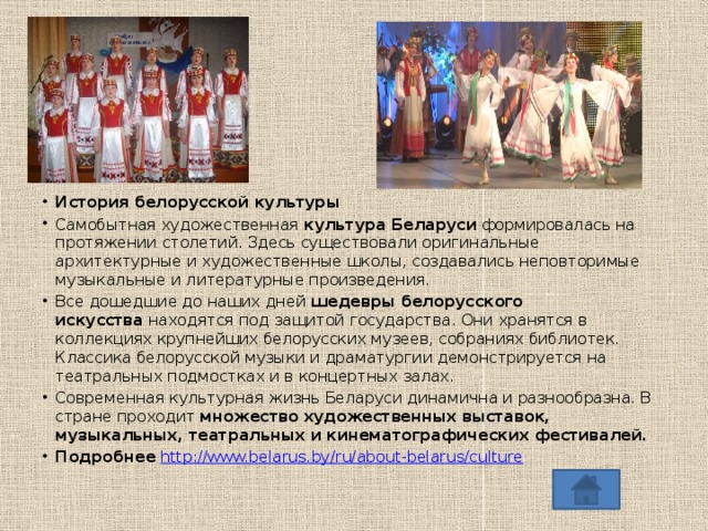    История белорусской культуры Самобытная художественная  культура Беларуси  формировалась на протяжении столетий. Здесь существовали оригинальные архитектурные и художественные школы, создавались неповторимые музыкальные и литературные произведения. Все дошедшие до наших дней  шедевры белорусского искусства  находятся под защитой государства. Они хранятся в коллекциях крупнейших белорусских музеев, собраниях библиотек. Классика белорусской музыки и драматургии демонстрируется на театральных подмостках и в концертных залах. Современная культурная жизнь Беларуси динамична и разнообразна. В стране проходит  множество художественных выставок, музыкальных, театральных и кинематографических фестивалей. Подробнее  http://www.belarus.by/ru/about-belarus/culture 