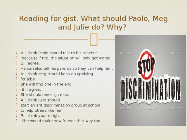 Reading for gist. What should Paolo, Meg and Julie do? Why? A: I think Paolo should talk to his teacher  because if not, the situation will only get worse. B: I agree. He can also tell his parents so they can help him. A: I think Meg should keep on applying for jobs. She will find one in the end.  B: I agree. She should never give up. A: I think Julie should start an antidiscrimination group at school to help others like her. B: I think you’re right.  She would make new friends that way too. 