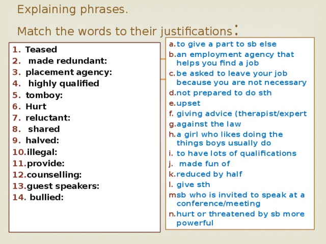 Explaining phrases.  Match the words to their justifications : to give a part to sb else an employment agency that helps you find a job be asked to leave your job because you are not necessary not prepared to do sth upset giving advice (therapist/expert against the law a girl who likes doing the things boys usually do to have lots of qualifications  made fun of reduced by half give sth sb who is invited to speak at a conference/meeting hurt or threatened by sb more powerful Teased  made redundant: placement agency:  highly qualified tomboy: Hurt reluctant:  shared halved: illegal: provide: counselling: guest speakers:  bullied: 