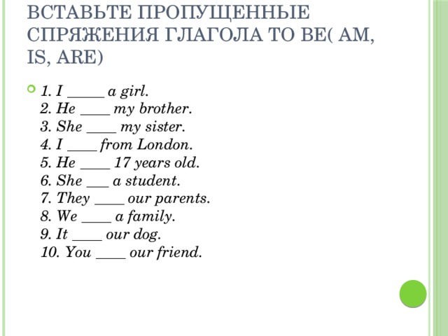 Вставьте пропущенные спряжения глагола TO BE( Am, Is, Are) 1. I _____ a girl.  2. He ____ my brother.  3. She ____ my sister.  4. I ____ from London.  5. He ____ 17 years old.  6. She ___ a student.  7. They ____ our parents.  8. We ____ a family.  9. It ____ our dog.  10. You ____ our friend. 