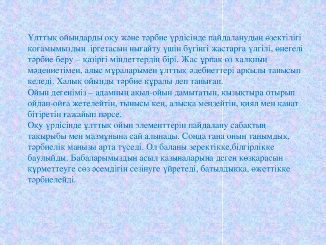 Ұлттық ойындарды оқу және тәрбие үрдісінде пайдаланудың өзектілігі қоғамымыздың іргетасын нығайту үшін бүгінгі жастарға үлгілі, өнегелі тәрбие беру – қазіргі міндеттердің бірі. Жас ұрпақ өз халқның мәдениетімен, алыс мұраларымен ұлттық әдебиеттері арқылы танысып келеді. Халық ойынды тәрбие құралы деп таныған. Ойын дегеніміз – адамның ақыл-ойын дамытатын, қызықтыра отырып ойдан-ойға жетелейтін, тынысы кең, алысқа меңзейтін, қиял мен қанат бітіретін ғажайып нәрсе. Оқу үрдісінде ұлттық ойын элементтерін пайдалану сабақтың тақырыбы мен мазмұнына сай алынады. Сонда ғана оның танымдық, тәрбиелік маңызы арта түседі. Ол баланы зеректікке,білгірлікке баулыйды. Бабаларымыздың асыл қазыналарына деген көзқарасын құрметтеуге сөз әсемдігін сезінуге үйретеді, батылдыққа, өжеттікке тәрбиелейді. 