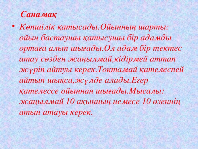  Санамақ  Көпшілік қатысады.Ойынның шарты: ойын бастаушы қатысушы бір адамды ортаға алып шығады.Ол адам бір тектес атау сөзден жаңылмай,кідірмей аттап жүріп айтуы керек.Тоқтамай қателеспей айтып шықса,жүлде алады.Егер қателессе ойыннан шығады.Мысалы: жаңылмай 10 ақынның немесе 10 өзеннің атын атауы керек.  