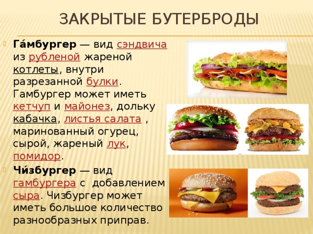 ЗАКРЫТЫЕ БУТЕРБРОДЫ Га́мбургер  — вид  сэндвича из  рубленой  жареной  котлеты , внутри разрезанной  булки . Гамбургер может иметь  кетчуп  и  майонез , дольку  кабачка ,  листья салата  , маринованный огурец, сырой, жареный  лук ,  помидор . Чи́збургер  — вид  гамбургера  с добавлением  сыра . Чизбургер может иметь большое количество разнообразных приправ. 