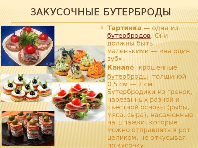 ЗАКУСОЧНЫЕ БУТЕРБРОДЫ Тартинка  — одна из   бутербродов . Они должны быть маленькими — «на один зуб». Канапе́  -крошечные  бутерброды   толщиной 0.5 см — 7 см. Бутербродики из гренок, нарезанных разной и съестной основы (рыбы, мяса, сыра), насаженные на шпажки, которые можно отправлять в рот целиком, не откусывая по кусочку.  