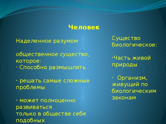  Человек Наделенное разумом общественное существо , которое:  Способно размышлять  решать самые сложные проблемы  может полноценно развиваться только в обществе себе подобных Существо биологическое: Часть живой природы  Организм, живущий по биологическим законам 