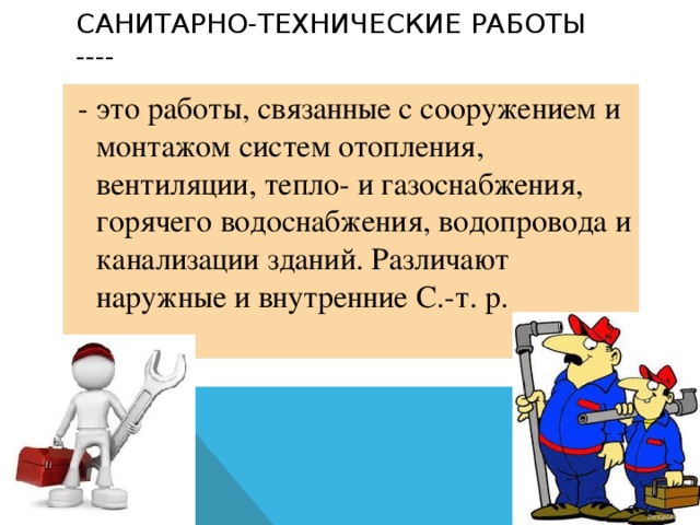 Санитарно-технические работы ----   - это работы, связанные с сооружением и монтажом систем отопления, вентиляции, тепло- и газоснабжения, горячего водоснабжения, водопровода и канализации зданий. Различают наружные и внутренние С.-т. р.    