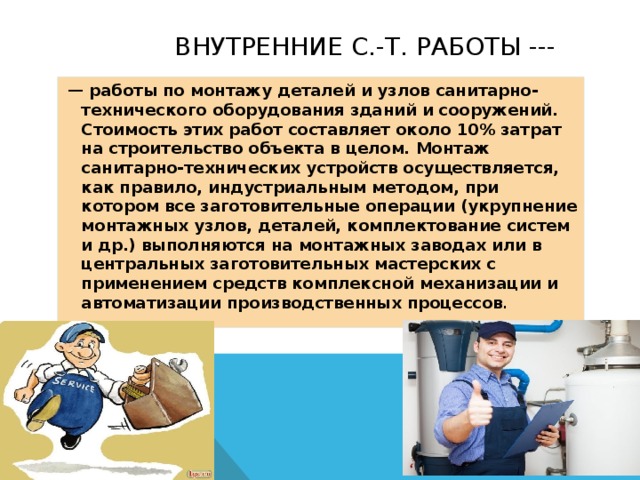  Внутренние С.-т. Работы ---  — работы по монтажу деталей и узлов санитарно-технического оборудования зданий и сооружений. Стоимость этих работ составляет около 10% затрат на строительство объекта в целом. Монтаж санитарно-технических устройств осуществляется, как правило, индустриальным методом, при котором все заготовительные операции (укрупнение монтажных узлов, деталей, комплектование систем и др.) выполняются на монтажных заводах или в центральных заготовительных мастерских с применением средств комплексной механизации и автоматизации производственных процессов . 
