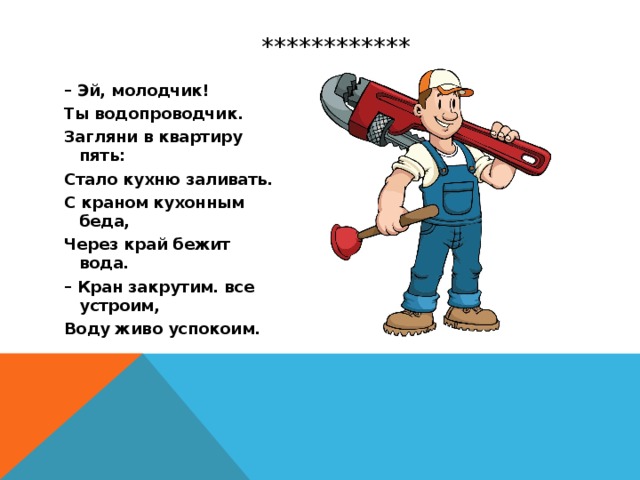  ************ – Эй, молодчик! Ты водопроводчик. Загляни в квартиру пять: Стало кухню заливать. С краном кухонным беда, Через край бежит вода. – Кран закрутим. все устроим, Воду живо успокоим. 