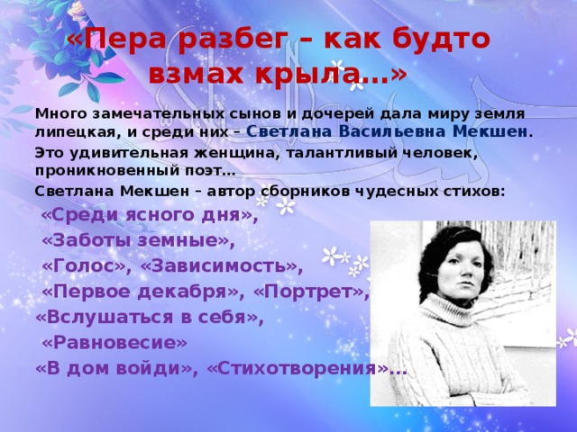«Пера разбег – как будто взмах крыла…» Много замечательных сынов и дочерей дала миру земля липецкая, и среди них – Светлана Васильевна Мекшен .  Это удивительная женщина, талантливый человек, проникновенный поэт… Светлана Мекшен – автор сборников чудесных стихов:  «Среди ясного дня»,  «Заботы земные»,  «Голос», «Зависимость»,  «Первое декабря», «Портрет», «Вслушаться в себя»,  «Равновесие» «В дом войди», «Стихотворения»… 