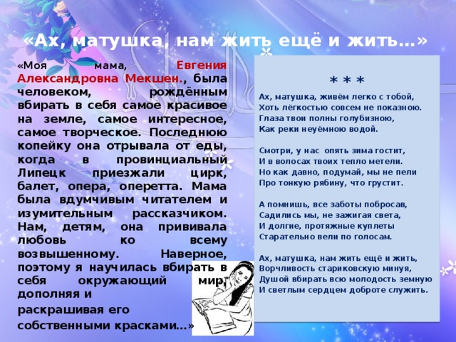  «Ах, матушка, нам жить ещё и жить…» «Моя мама, Евгения Александровна Мекшен. , была человеком, рождённым вбирать в себя самое красивое на земле, самое интересное, самое творческое. Последнюю копейку она отрывала от еды, когда в провинциальный Липецк приезжали цирк, балет, опера, оперетта. Мама была вдумчивым читателем и изумительным рассказчиком. Нам, детям, она прививала любовь ко всему возвышенному. Наверное, поэтому я научилась вбирать в себя окружающий мир, дополняя и раскрашивая его собственными красками…» * * * Ах, матушка, живём легко с тобой, Хоть лёгкостью совсем не показною. Глаза твои полны голубизною, Как реки неуёмною водой.  Смотри, у нас опять зима гостит, И в волосах твоих тепло метели. Но как давно, подумай, мы не пели Про тонкую рябину, что грустит.  А помнишь, все заботы побросав, Садились мы, не зажигая света, И долгие, протяжные куплеты Старательно вели по голосам.  Ах, матушка, нам жить ещё и жить, Ворчливость стариковскую минуя, Душой вбирать всю молодость земную И светлым сердцем доброте служить.  