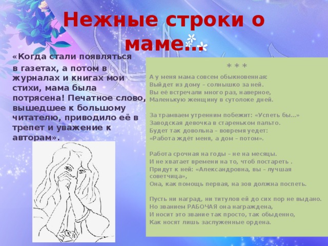 Нежные строки о маме… «Когда стали появляться в газетах, а потом в журналах и книгах мои стихи, мама была потрясена! Печатное слово, вышедшее к большому читателю, приводило её в трепет и уважение к авторам». * * * А у меня мама совсем обыкновенная: Выйдет из дому – солнышко за ней. Вы её встречали много раз, наверное, Маленькую женщину в сутолоке дней.  За трамваем утренним побежит: «Успеть бы…» Заводская девочка в стареньком пальто. Будет так довольна – вовремя уедет: «Работа ждёт меня, а дом – потом».  Работа срочная на годы – не на месяцы. И не хватает времени на то, чтоб постареть . Придут к ней: «Александровна, вы – лучшая советчица», Она, как помощь первая, на зов должна поспеть.  Пусть ни наград, ни титулов ей до сих пор не выдано. Но званием РАБОЧАЯ она награждена, И носит это звание так просто, так обыденно, Как носят лишь заслуженные ордена.  