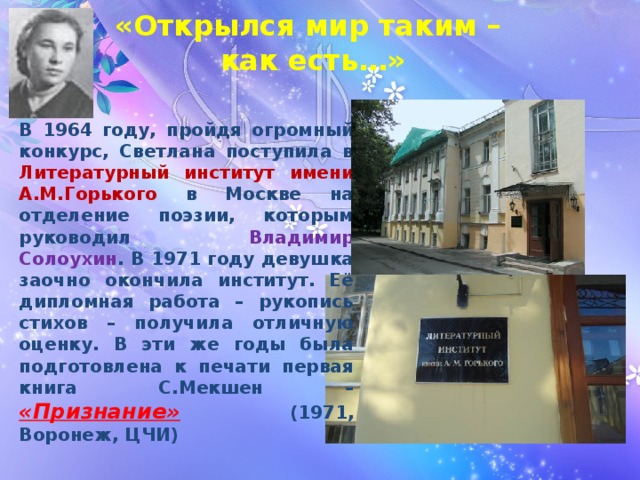 «Открылся мир таким –  как есть…»  В 1964 году, пройдя огромный конкурс, Светлана поступила в Литературный институт имени А.М.Горького в Москве на отделение поэзии, которым руководил Владимир Солоухин . В 1971 году девушка заочно окончила институт. Её дипломная работа – рукопись стихов – получила отличную оценку. В эти же годы была подготовлена к печати первая книга С.Мекшен – «Признание» (1971, Воронеж, ЦЧИ) 