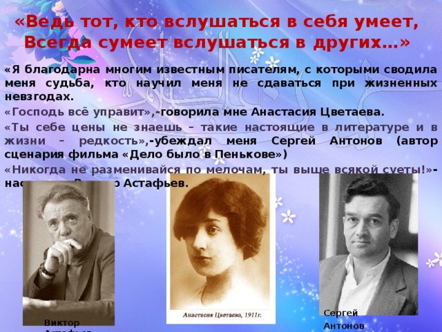 «Ведь тот, кто вслушаться в себя умеет,  Всегда сумеет вслушаться в других…»   «Я благодарна многим известным писателям, с которыми сводила меня судьба, кто научил меня не сдаваться при жизненных невзгодах. «Господь всё управит»,- говорила мне Анастасия Цветаева. «Ты себе цены не знаешь – такие настоящие в литературе и в жизни – редкость», -убеждал меня Сергей Антонов (автор сценария фильма «Дело было в Пенькове») «Никогда не разменивайся по мелочам, ты выше всякой суеты!» -наставлял Виктор Астафьев.  Сергей Антонов  Виктор Астафьев 