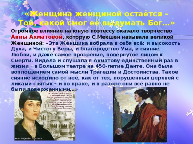 «Женщина женщиной остаётся –  Той, какой смог её выдумать Бог…» Огромное влияние на юную поэтессу оказало творчество Анны Ахматовой , которую С.Мекшен называла великой Женщиной: «Эта Женщина вобрала в себя всё: и высокость Духа, и Чистоту Веры, и благородство Ума, и сияние Любви, и даже самое прозрение, повёрнутое лицом к Смерти. Видела и слушала я Ахматову единственный раз в жизни – в Большом театре на 450-летие Данте. Она была воплощением самой мысли Трагедии и Достоинства. Такое сияние исходило от неё, как от тех, порушенных церквей с ликами святых – и во прахе, и в разоре они всё равно не были поверженными…» 