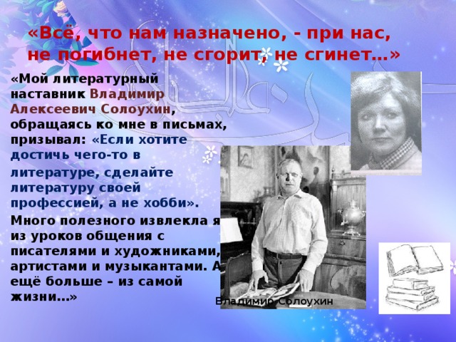 «Всё, что нам назначено, - при нас,  не погибнет, не сгорит, не сгинет…» «Мой литературный наставник Владимир Алексеевич Солоухин , обращаясь ко мне в письмах, призывал: «Если хотите достичь чего-то в литературе, сделайте литературу своей профессией, а не хобби». Много полезного извлекла я из уроков общения с писателями и художниками, артистами и музыкантами. А ещё больше – из самой жизни…» Владимир Солоухин 