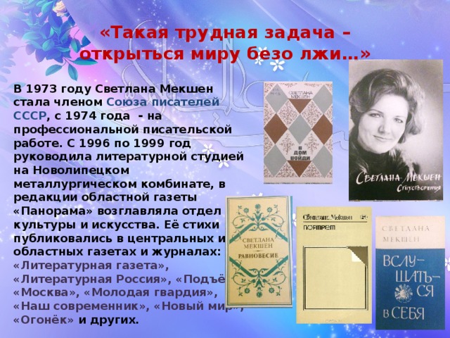«Такая трудная задача –  открыться миру безо лжи…» В 1973 году Светлана Мекшен стала членом Союза писателей СССР , с 1974 года - на профессиональной писательской работе. С 1996 по 1999 год руководила литературной студией на Новолипецком металлургическом комбинате, в редакции областной газеты «Панорама» возглавляла отдел культуры и искусства. Её стихи публиковались в центральных и областных газетах и журналах: «Литературная газета», «Литературная Россия», «Подъём», «Москва», «Молодая гвардия», «Наш современник», «Новый мир», «Огонёк» и других. 