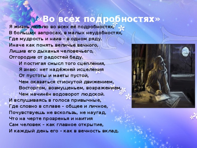 «Во всех подробностях» Я жизнь люблю во всех её подробностях, В больших запросах, в малых неудобностях, Где мудрость и наив – в одном ряду. Иначе как понять величье вечного, Лишив его дыханья человечьего, Отгородив от радостей беду.  И постигая смысл того сцепления,  Я знаю: нет надёжней исцеления  От пустоты и маеты пустой,  Чем оказаться стиснутой движением,  Восторгом, возмущеньем, возражением,  Чем начинён водоворот людской. И вслушиваясь в голоса привычные, Где словно в сплаве – общее и личное, Почувствуешь не вскользь, не наугад, Что на черте прозренья и наития Сам человек – как главное открытие, И каждый день его – как в вечность вклад.   