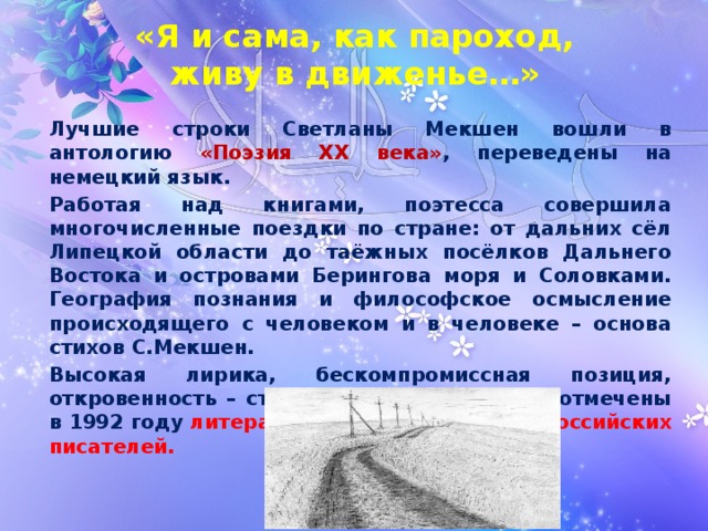 «Я и сама, как пароход,  живу в движенье…» Лучшие строки Светланы Мекшен вошли в антологию «Поэзия XX века» , переведены на немецкий язык. Работая над книгами, поэтесса совершила многочисленные поездки по стране: от дальних сёл Липецкой области до таёжных посёлков Дальнего Востока и островами Берингова моря и Соловками. География познания и философское осмысление происходящего с человеком и в человеке – основа стихов С.Мекшен. Высокая лирика, бескомпромиссная позиция, откровенность – стержень её творчества – отмечены в 1992 году литературной премией Союза российских писателей. 
