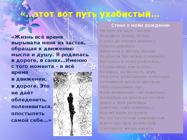 «…этот вот путь ухабистый… Стихи о моём рождении Ни свет ни заря – не зря Всходило белое, белое С утра до вечера первое – Первое декабря. Вмерзала в звезду звезда. Во власти бессилья, пленница, Металась в санях роженица, Страдалица, как всегда. Возница, на жалость скуп, Под речь разъездную, хлёсткую Соломиной жёлтой жёсткою Тебе перевяжет пуп. Коль выживешь – не помрёшь, Взойдёшь на крыльцо тесовое – Дорога твоя рисковая Намучит, пока поймёшь… Научит идти не вспять Не тот пустослов нахрапистый, А этот вот путь ухабистый, С которого жизнь начать.  «Жизнь всё время вырывала меня из застоя, обращая к движению мысли и душу. Я родилась в дороге, в санях…Именно с того момента – я всё время в движении, в дороге. Это не даёт обледенеть, поленивиться, опостылеть самой себе…» 