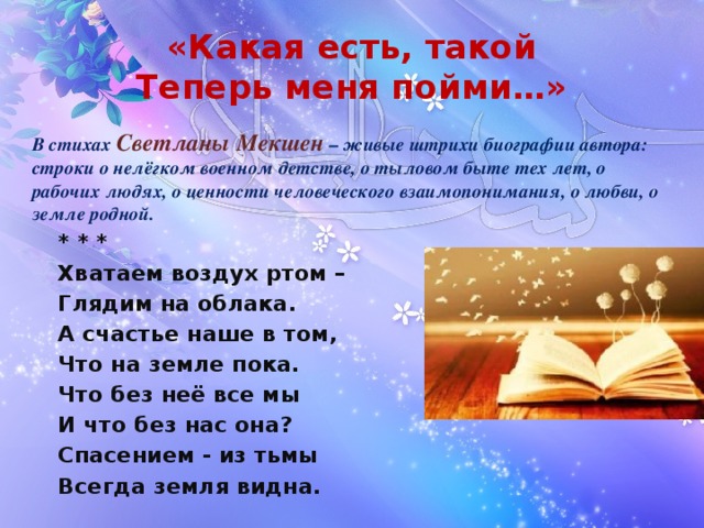 «Какая есть, такой  Теперь меня пойми…» В стихах Светланы Мекшен – живые штрихи биографии автора: строки о нелёгком военном детстве, о тыловом быте тех лет, о рабочих людях, о ценности человеческого взаимопонимания, о любви, о земле родной.   * * *  Хватаем воздух ртом –  Глядим на облака.  А счастье наше в том,  Что на земле пока.   Что без неё все мы   И что без нас она?   Спасением - из тьмы   Всегда земля видна. 