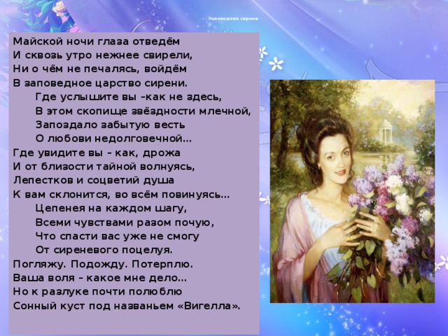 Заповедник сирени Майской ночи глаза отведём И сквозь утро нежнее свирели, Ни о чём не печалясь, войдём В заповедное царство сирени.  Где услышите вы –как не здесь,  В этом скопище звёздности млечной,  Запоздало забытую весть  О любови недолговечной… Где увидите вы – как, дрожа И от близости тайной волнуясь, Лепестков и соцветий душа К вам склонится, во всём повинуясь…  Цепенея на каждом шагу,  Всеми чувствами разом почую,  Что спасти вас уже не смогу  От сиреневого поцелуя. Погляжу. Подожду. Потерплю. Ваша воля – какое мне дело… Но к разлуке почти полюблю Сонный куст под названьем «Вигелла».  
