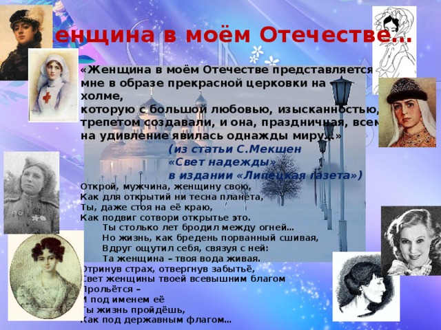 Женщина в моём Отечестве… «Женщина в моём Отечестве представляется мне в образе прекрасной церковки на холме, которую с большой любовью, изысканностью, трепетом создавали, и она, праздничная, всем на удивление явилась однажды миру…»     (из статьи С.Мекшен     «Свет надежды»     в издании «Липецкая газета») Открой, мужчина, женщину свою, Как для открытий ни тесна планета, Ты, даже стоя на её краю, Как подвиг сотвори открытье это.  Ты столько лет бродил между огней…  Но жизнь, как бредень порванный сшивая,  Вдруг ощутил себя, связуя с ней:  Та женщина – твоя вода живая. Отринув страх, отвергнув забытьё, Свет женщины твоей всевышним благом Прольётся – И под именем её Ты жизнь пройдёшь, Как под державным флагом…     