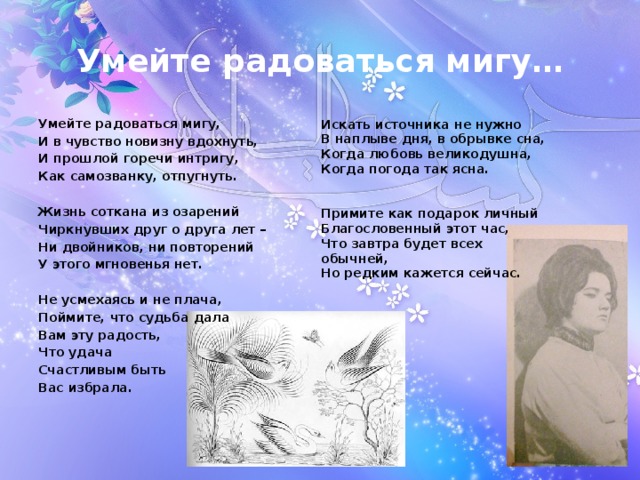 Умейте радоваться мигу… Умейте радоваться мигу, И в чувство новизну вдохнуть, И прошлой горечи интригу, Как самозванку, отпугнуть.  Жизнь соткана из озарений Чиркнувших друг о друга лет – Ни двойников, ни повторений У этого мгновенья нет.  Не усмехаясь и не плача, Поймите, что судьба дала Вам эту радость, Что удача Счастливым быть Вас избрала. Искать источника не нужно В наплыве дня, в обрывке сна, Когда любовь великодушна, Когда погода так ясна.   Примите как подарок личный Благословенный этот час, Что завтра будет всех обычней, Но редким кажется сейчас.   