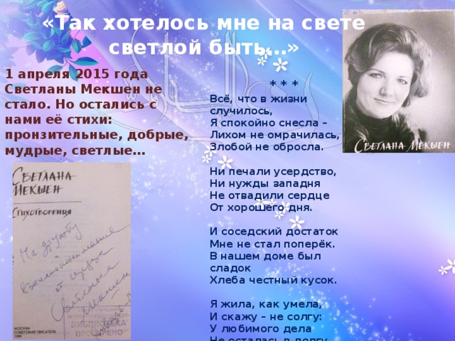 «Так хотелось мне на свете светлой быть…» 1 апреля 2015 года Светланы Мекшен не стало. Но остались с нами её стихи: пронзительные, добрые, мудрые, светлые… * * * Всё, что в жизни случилось, Я спокойно снесла – Лихом не омрачилась, Злобой не обросла.  Ни печали усердство, Ни нужды западня Не отвадили сердце От хорошего дня.  И соседский достаток Мне не стал поперёк. В нашем доме был сладок Хлеба честный кусок.  Я жила, как умела, И скажу – не солгу: У любимого дела Не осталась в долгу. 