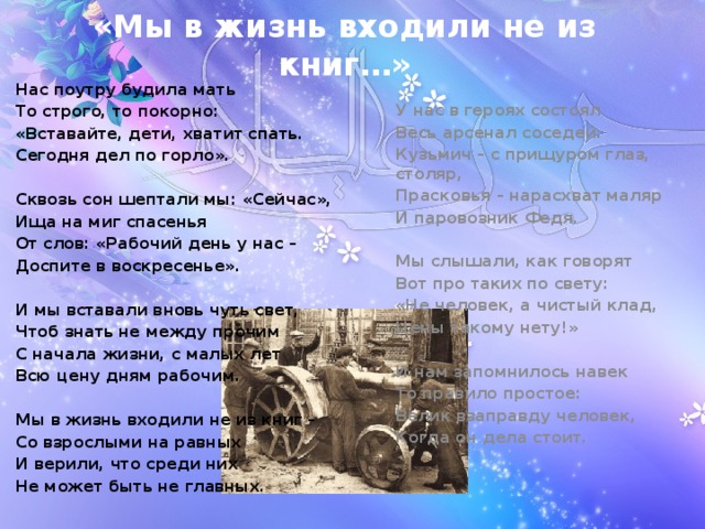 «Мы в жизнь входили не из книг…» У нас в героях состоял Весь арсенал соседей: Кузьмич – с прищуром глаз, столяр, Прасковья – нарасхват маляр И паровозник Федя.  Мы слышали, как говорят Вот про таких по свету: «Не человек, а чистый клад, Цены такому нету!»  И нам запомнилось навек То правило простое: Велик взаправду человек, Когда он дела стоит. Нас поутру будила мать То строго, то покорно: «Вставайте, дети, хватит спать. Сегодня дел по горло».  Сквозь сон шептали мы: «Сейчас», Ища на миг спасенья От слов: «Рабочий день у нас – Доспите в воскресенье».  И мы вставали вновь чуть свет, Чтоб знать не между прочим С начала жизни, с малых лет Всю цену дням рабочим.  Мы в жизнь входили не из книг – Со взрослыми на равных И верили, что среди них Не может быть не главных. 