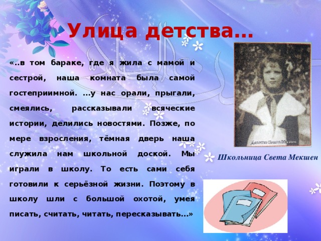 Улица детства… «..в том бараке, где я жила с мамой и сестрой, наша комната была самой гостеприимной. …у нас орали, прыгали, смеялись, рассказывали всяческие истории, делились новостями. Позже, по мере взросления, тёмная дверь наша служила нам школьной доской. Мы играли в школу. То есть сами себя готовили к серьёзной жизни. Поэтому в школу шли с большой охотой, умея писать, считать, читать, пересказывать…» Школьница Света Мекшен 
