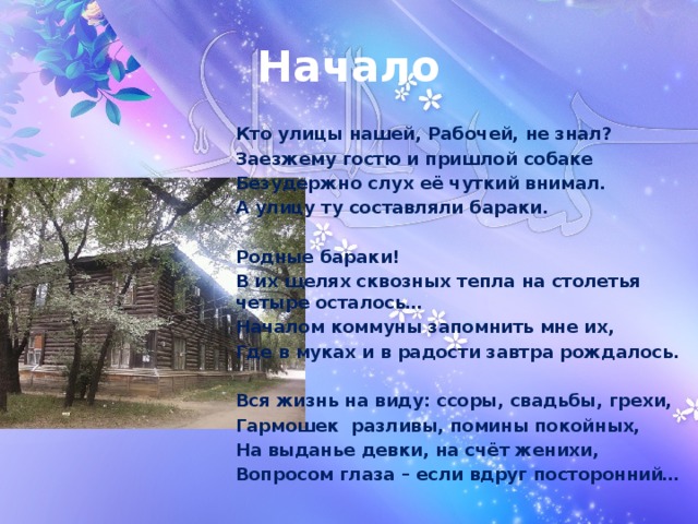 Начало Кто улицы нашей, Рабочей, не знал? Заезжему гостю и пришлой собаке Безудержно слух её чуткий внимал. А улицу ту составляли бараки.  Родные бараки! В их щелях сквозных тепла на столетья четыре осталось… Началом коммуны запомнить мне их, Где в муках и в радости завтра рождалось.  Вся жизнь на виду: ссоры, свадьбы, грехи, Гармошек разливы, помины покойных, На выданье девки, на счёт женихи, Вопросом глаза – если вдруг посторонний… 