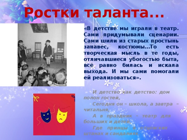 Ростки таланта... «В детстве мы играли в театр. Сами придумывали сценарии. Сами шили из старых простынь занавес, костюмы…То есть творческая мысль в те годы, отличавшиеся убогостью быта, всё равно билась и искала выхода. И мы сами помогали ей реализоваться».   И детство как детство: дом  полон гостей,  Сегодня он – школа, а завтра  – читальня,  А в праздник – театр для  больших и детей,  Где принцы в отцовских  штанах и сандалиях. 