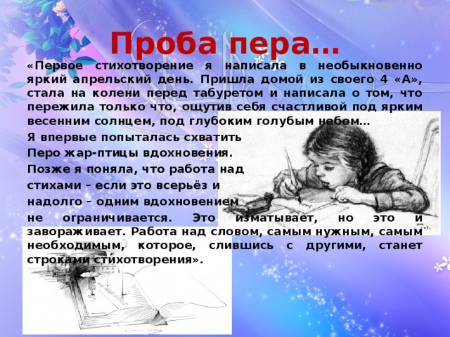 Проба пера… «Первое стихотворение я написала в необыкновенно яркий апрельский день. Пришла домой из своего 4 «А», стала на колени перед табуретом и написала о том, что пережила только что, ощутив себя счастливой под ярким весенним солнцем, под глубоким голубым небом… Я впервые попыталась схватить Перо жар-птицы вдохновения. Позже я поняла, что работа над стихами – если это всерьёз и надолго – одним вдохновением не ограничивается. Это изматывает, но это и завораживает. Работа над словом, самым нужным, самым необходимым, которое, слившись с другими, станет строками стихотворения».  