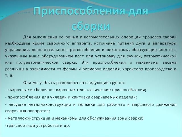  Для выполнения основных и вспомогательных операций процесса сварки необходимы кроме сварочного аппарата, источника питания дуги и аппаратуры управления, дополнительные приспособления и механизмы, образующие вместе с указанным выше оборудованием пост или установку для ручной, автоматической или полуавтоматической сварки. Эти приспособления и механизмы весьма различны в зависимости от формы и размеров изделия, характера производства и т. д.  Они могут быть разделены на следующие группы: - сварочные и сборочно-сварочные технологические приспособления; - приспособления для укладки и кантовки свариваемых изделий; - несущие металлоконструкции и тележки для рабочего и маршевого движения сварочных аппаратов; - металлоконструкции и механизмы для обслуживания зоны сварки; транспортные устройства и др.        