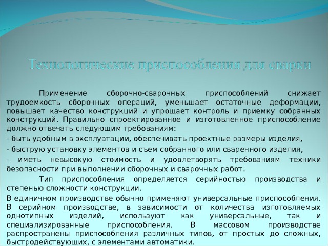  Применение сборочно-сварочных приспособлений снижает трудоемкость сборочных операций, уменьшает остаточные деформации, повышает качество конструкций и упрощает контроль и приемку собранных конструкций. Правильно спроектированное и изготовленное приспособление должно отвечать следующим требованиям: - быть удобным в эксплуатации, обеспечивать проектные размеры изделия, - быструю установку элементов и съем собранного или сваренного изделия, - иметь невысокую стоимость и удовлетворять требованиям техники безопасности при выполнении сборочных и сварочных работ.  Тип приспособления определяется серийностью производства и степенью сложности конструкции. В единичном производстве обычно применяют универсальные приспособления. В серийном производстве, в зависимости от количества изготовляемых однотипных изделий, используют как универсальные, так и специализированные приспособления. В массовом производстве распространены приспособления различных типов, от простых до сложных, быстродействующих, с элементами автоматики. 