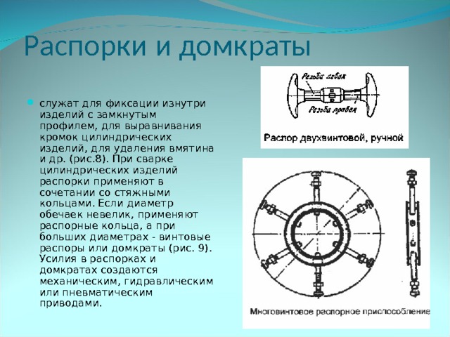 Распорки и домкраты служат для фиксации изнутри изделий с замкнутым профилем, для выравнивания кромок цилиндрических изделий, для удаления вмятина и др. (рис.8). При сварке цилиндрических изделий распорки применяют в сочетании со стяжными кольцами. Если диаметр обечаек невелик, применяют распорные кольца, а при больших диаметрах - винтовые распоры или домкраты (рис. 9). Усилия в распорках и домкратах создаются механическим, гидравлическим или пневматическим приводами. 