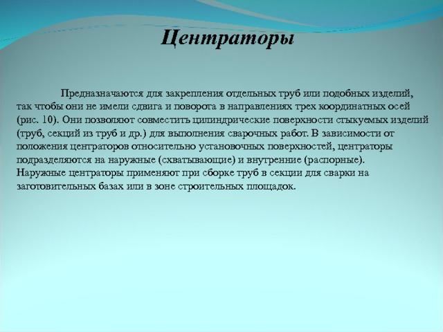 Центраторы  Предназначаются для закрепления отдельных труб или подобных изделий, так чтобы они не имели сдвига и поворота в направлениях трех координатных осей (рис. 10). Они позволяют совместить цилиндрические поверхности стыкуемых изделий (труб, секций из труб и др.) для выполнения сварочных работ. В зависимости от положения центраторов относительно установочных поверхностей, центраторы подразделяются на наружные (схватывающие) и внутренние (распорные). Наружные центраторы применяют при сборке труб в секции для сварки на заготовительных базах или в зоне строительных площадок. 