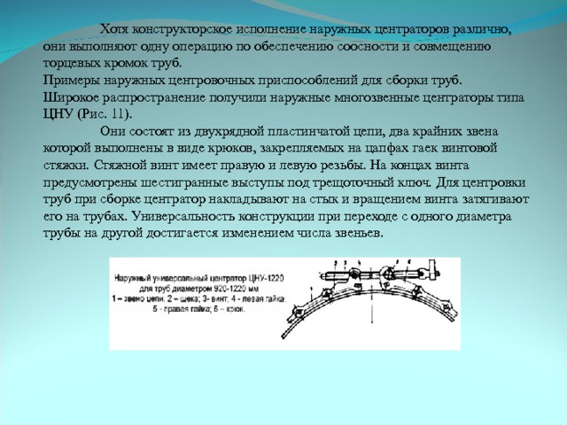  Хотя конструкторское исполнение наружных центраторов различно, они выполняют одну операцию по обеспечению соосности и совмещению торцевых кромок труб. Примеры наружных центровочных приспособлений для сборки труб. Широкое распространение получили наружные многозвенные центраторы типа ЦНУ (Рис. 11).  Они состоят из двухрядной пластинчатой цепи, два крайних звена которой выполнены в виде крюков, закрепляемых на цапфах гаек винтовой стяжки. Стяжной винт имеет правую и левую резьбы. На концах винта предусмотрены шестигранные выступы под трещоточный ключ. Для центровки труб при сборке центратор накладывают на стык и вращением винта затягивают его на трубах. Универсальность конструкции при переходе с одного диаметра трубы на другой достигается изменением числа звеньев. 
